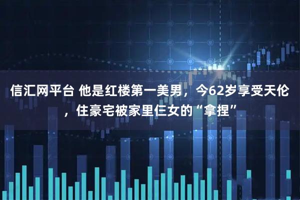 信汇网平台 他是红楼第一美男，今62岁享受天伦，住豪宅被家里仨女的“拿捏”