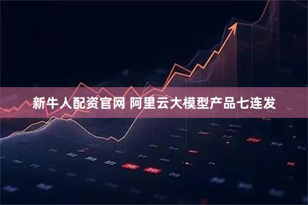 新牛人配资官网 阿里云大模型产品七连发