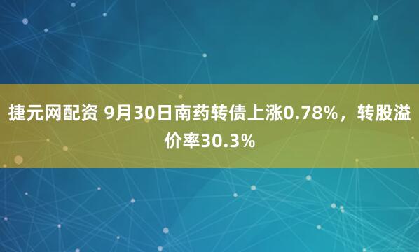 捷元网配资 9月30日南药转债上涨0.78%，转股溢价率30.3%