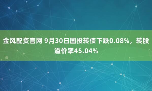 金风配资官网 9月30日国投转债下跌0.08%，转股溢价率45.04%