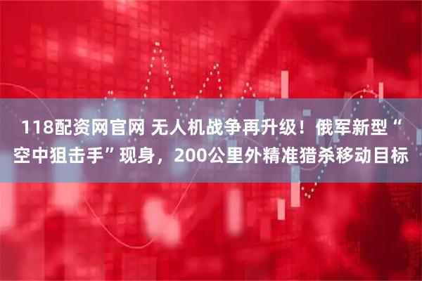 118配资网官网 无人机战争再升级！俄军新型“空中狙击手”现身，200公里外精准猎杀移动目标