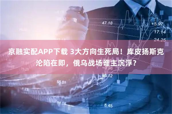 京融实配APP下载 3大方向生死局！库皮扬斯克沦陷在即，俄乌战场谁主沉浮？
