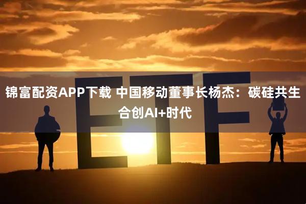 锦富配资APP下载 中国移动董事长杨杰：碳硅共生 合创AI+时代