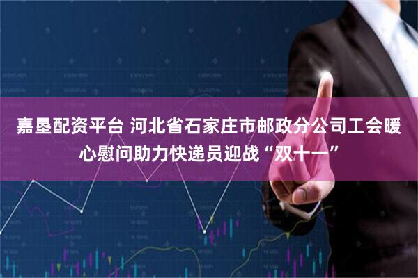 嘉垦配资平台 河北省石家庄市邮政分公司工会暖心慰问助力快递员迎战“双十一”