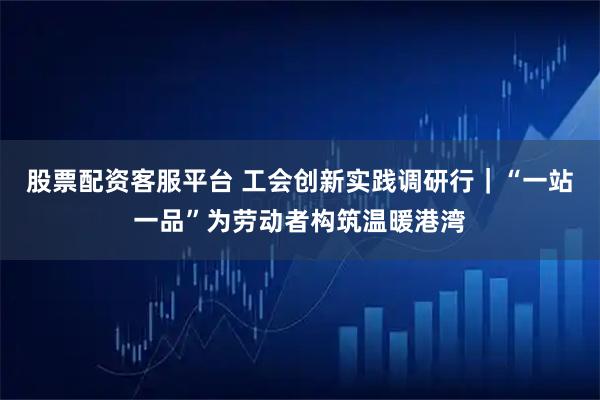 股票配资客服平台 工会创新实践调研行|“一站一品”为劳动者构筑温暖港湾