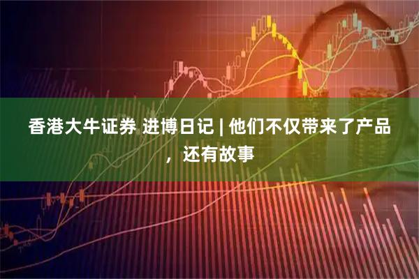 香港大牛证券 进博日记 | 他们不仅带来了产品，还有故事