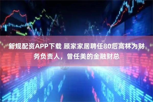 新规配资APP下载 顾家家居聘任80后高林为财务负责人，曾任美的金融财总