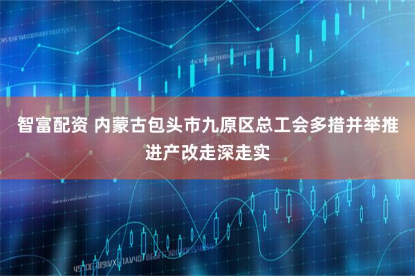 智富配资 内蒙古包头市九原区总工会多措并举推进产改走深走实