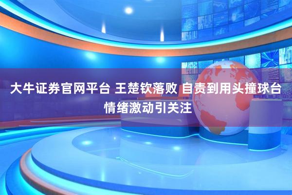 大牛证券官网平台 王楚钦落败 自责到用头撞球台 情绪激动引关注