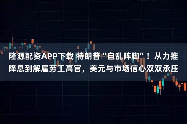 隆源配资APP下载 特朗普“自乱阵脚”！从力推降息到解雇劳工高官，美元与市场信心双双承压