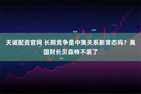 天诚配资官网 长期竞争是中美关系新常态吗？美国财长贝森特不装了