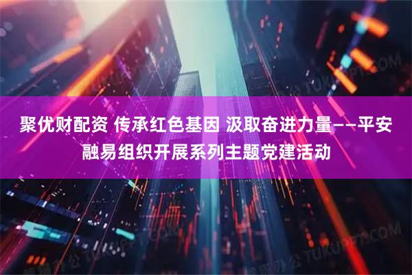 聚优财配资 传承红色基因 汲取奋进力量——平安融易组织开展系列主题党建活动