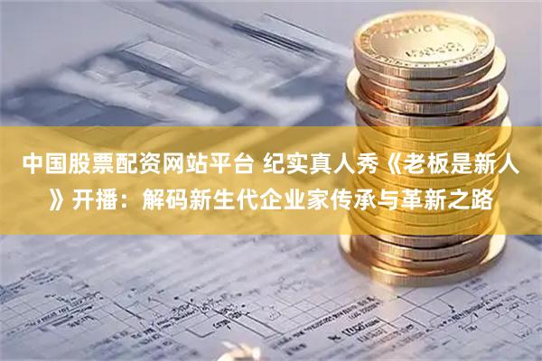 中国股票配资网站平台 纪实真人秀《老板是新人》开播：解码新生代企业家传承与革新之路