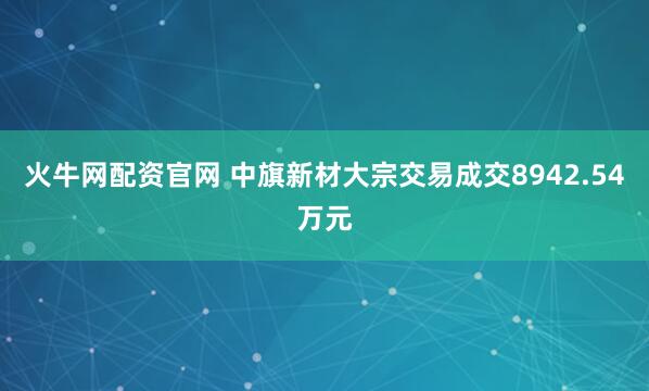 火牛网配资官网 中旗新材大宗交易成交8942.54万元