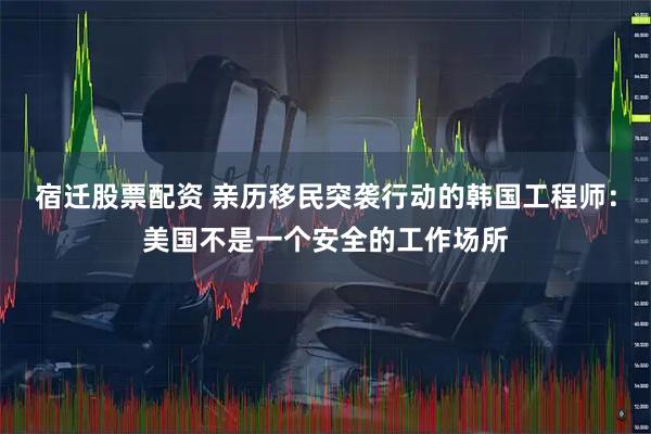 宿迁股票配资 亲历移民突袭行动的韩国工程师：美国不是一个安全的工作场所
