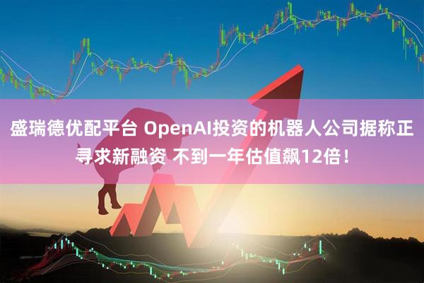 盛瑞德优配平台 OpenAI投资的机器人公司据称正寻求新融资 不到一年估值飙12倍！