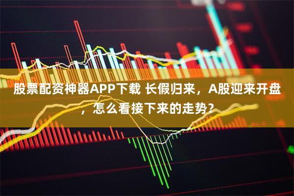 股票配资神器APP下载 长假归来，A股迎来开盘，怎么看接下来的走势？