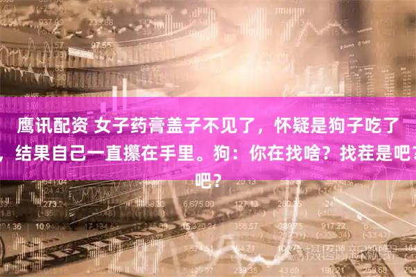 鹰讯配资 女子药膏盖子不见了，怀疑是狗子吃了，结果自己一直攥在手里。狗：你在找啥？找茬是吧？