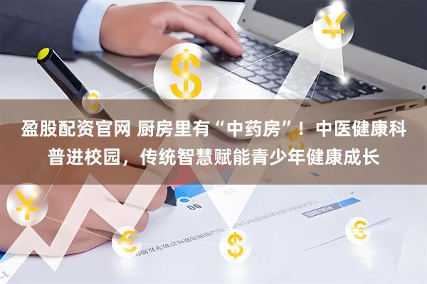 盈股配资官网 厨房里有“中药房”！中医健康科普进校园，传统智慧赋能青少年健康成长