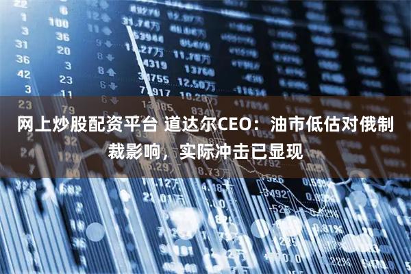 网上炒股配资平台 道达尔CEO：油市低估对俄制裁影响，实际冲击已显现