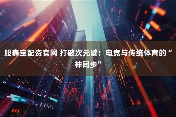 股鑫宝配资官网 打破次元壁：电竞与传统体育的“神同步”