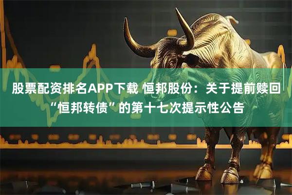股票配资排名APP下载 恒邦股份：关于提前赎回“恒邦转债”的第十七次提示性公告