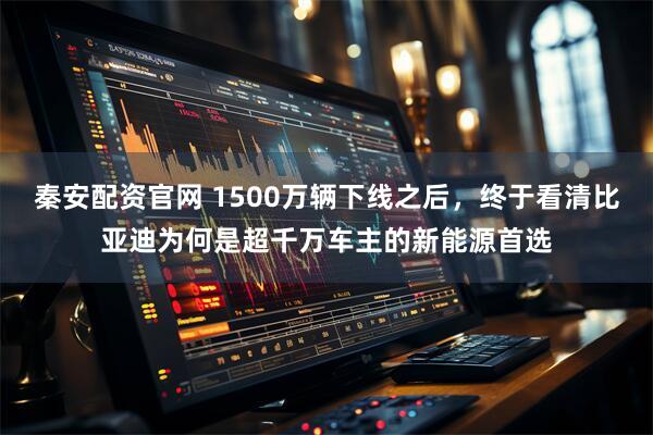 秦安配资官网 1500万辆下线之后，终于看清比亚迪为何是超千万车主的新能源首选
