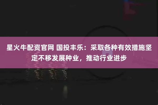 星火牛配资官网 国投丰乐：采取各种有效措施坚定不移发展种业，推动行业进步