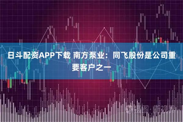 日斗配资APP下载 南方泵业：同飞股份是公司重要客户之一