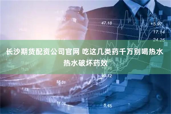 长沙期货配资公司官网 吃这几类药千万别喝热水 热水破坏药效
