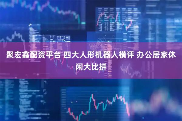 聚宏鑫配资平台 四大人形机器人横评 办公居家休闲大比拼