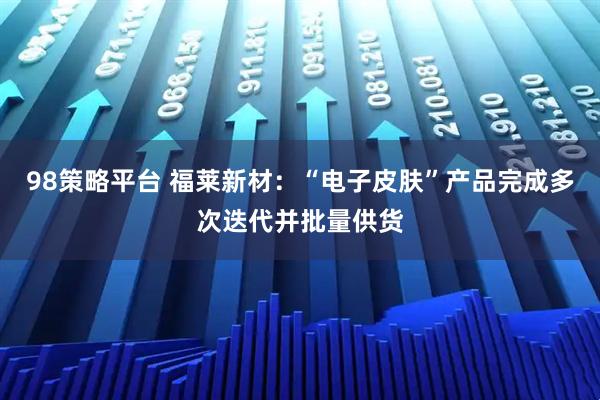 98策略平台 福莱新材：“电子皮肤”产品完成多次迭代并批量供货