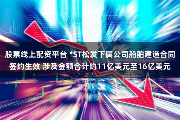 股票线上配资平台 *ST松发下属公司船舶建造合同签约生效 涉及金额合计约11亿美元至16亿美元