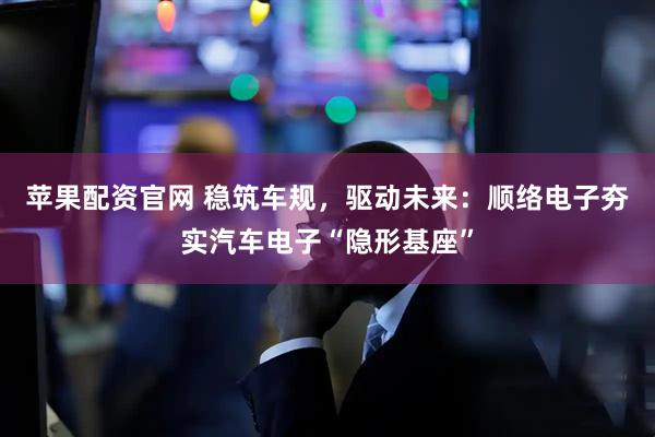 苹果配资官网 稳筑车规，驱动未来：顺络电子夯实汽车电子“隐形基座”