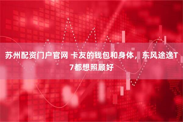 苏州配资门户官网 卡友的钱包和身体，东风途逸T7都想照顾好