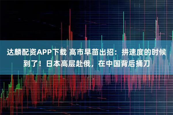 达麟配资APP下载 高市早苗出招：拼速度的时候到了！日本高层赴俄，在中国背后捅刀