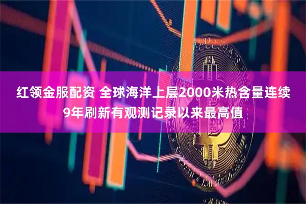 红领金服配资 全球海洋上层2000米热含量连续9年刷新有观测记录以来最高值