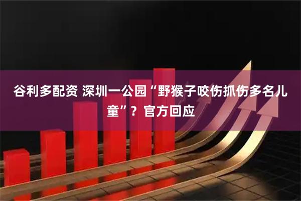 谷利多配资 深圳一公园“野猴子咬伤抓伤多名儿童”？官方回应