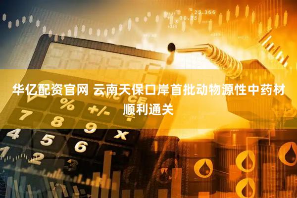 华亿配资官网 云南天保口岸首批动物源性中药材顺利通关