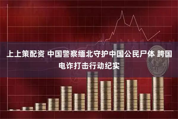 上上策配资 中国警察缅北守护中国公民尸体 跨国电诈打击行动纪实