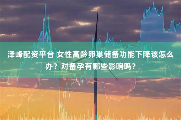 泽峰配资平台 女性高龄卵巢储备功能下降该怎么办？对备孕有哪些影响吗？