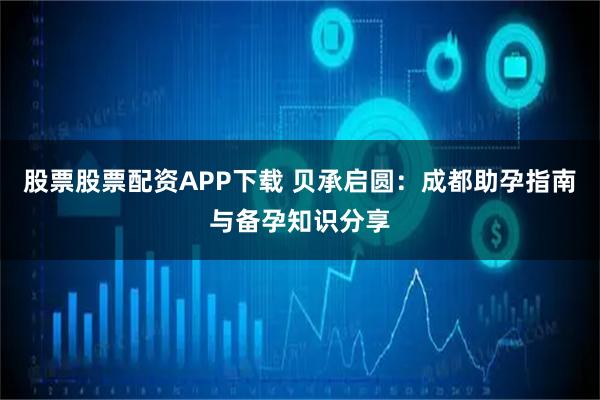 股票股票配资APP下载 贝承启圆：成都助孕指南与备孕知识分享