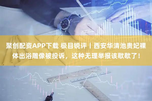 聚创配资APP下载 极目锐评丨西安华清池贵妃裸体出浴雕像被投诉，这种无理举报该歇歇了！