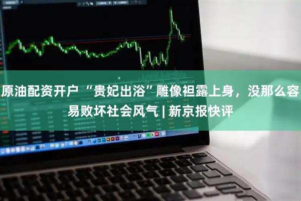 原油配资开户 “贵妃出浴”雕像袒露上身，没那么容易败坏社会风气 | 新京报快评