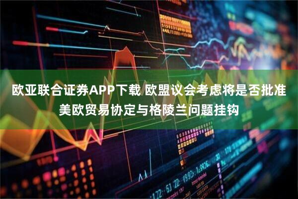 欧亚联合证券APP下载 欧盟议会考虑将是否批准美欧贸易协定与格陵兰问题挂钩