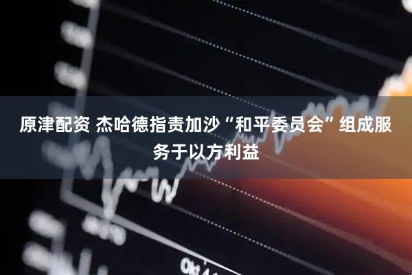 原津配资 杰哈德指责加沙“和平委员会”组成服务于以方利益