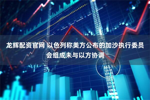 龙辉配资官网 以色列称美方公布的加沙执行委员会组成未与以方协调