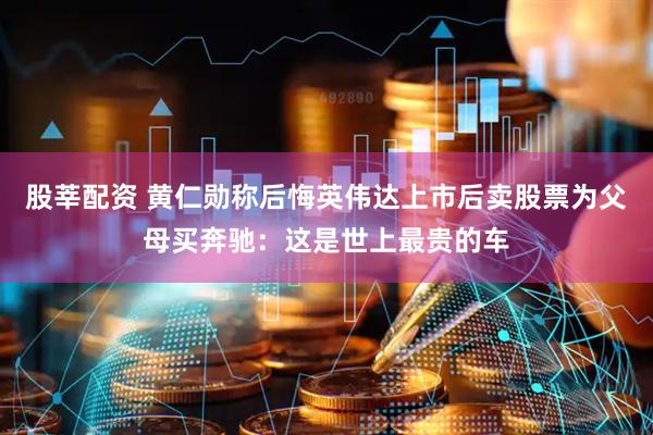 股莘配资 黄仁勋称后悔英伟达上市后卖股票为父母买奔驰：这是世上最贵的车