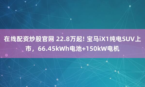 在线配资炒股官网 22.8万起! 宝马iX1纯电SUV上市，66.45kWh电池+150kW电机
