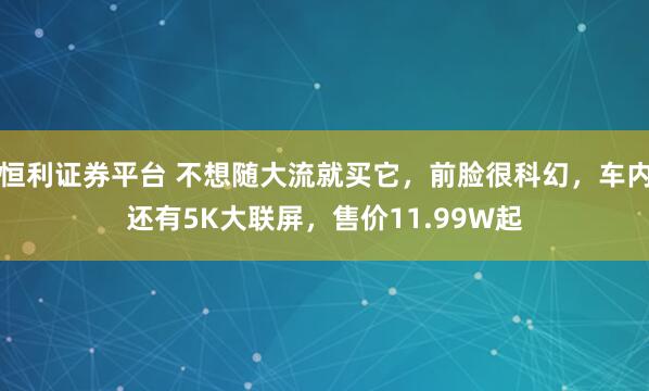恒利证券平台 不想随大流就买它，前脸很科幻，车内还有5K大联屏，售价11.99W起